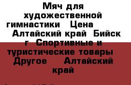 Мяч для художественной гимнастики › Цена ­ 1 500 - Алтайский край, Бийск г. Спортивные и туристические товары » Другое   . Алтайский край